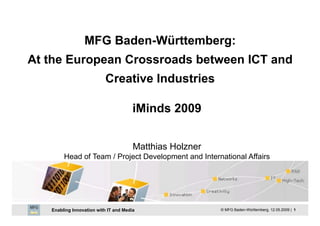 MFG Baden-Württemberg:
At the European Crossroads between ICT and
                          Creative Industries

                                       iMinds 2009


                                       Matthias Holzner
        Head of Team / Project Development and International Affairs




   Enabling Innovation with IT and Media                  © MFG Baden-Württemberg, 12.05.2009 | 1
 