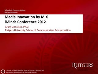 Media Innovation by MIX
iMinds Conference 2012
Aram Sinnreich, Ph.D.
Rutgers University School of Communication & Information




This text is freely available under a Creative Commons 3.0
Attribution-NonCommercial-ShareAlike license.
 
