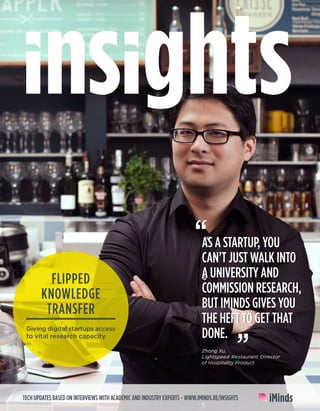 TECH UPDATES BASED ON INTERVIEWS WITH ACADEMIC AND INDUSTRY EXPERTS - WWW.IMINDS.BE/INSIGHTS
AS A STARTUP, YOU
CAN’T JUST WALK INTO
A UNIVERSITY AND
COMMISSION RESEARCH,
BUT IMINDS GIVES YOU
THE HEFT TO GET THAT
DONE.
“
Zhong Xu,
Lightspeed Restaurant Director
of Hospitality Product
FLIPPED
KNOWLEDGE
TRANSFER
Giving digital startups access
to vital research capacity
 