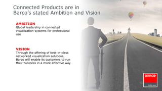 Connected Products are in 
Barco’s stated Ambition and Vision 
AMBITION 
Global leadership in connected 
visualization systems for professional 
use 
VISION 
Through the offering of best-in-class 
networked visualization solutions, 
Barco will enable its customers to run 
their business in a more effective way 
 
