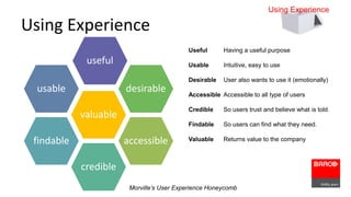 Using Experience 
desirable 
accessible 
valuable 
credible 
usable 
findable 
useful 
Useful Having a useful purpose 
Usable Intuitive, easy to use 
Desirable User also wants to use it (emotionally) 
Accessible Accessible to all type of users 
Credible So users trust and believe what is told 
Findable So users can find what they need. 
Valuable Returns value to the company 
Morville’s User Experience Honeycomb 
Using Experience 
 