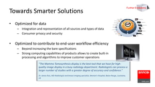 Towards Smarter Solutions 
• Optimized for data 
– Integration and representation of all sources and types of data 
– Consumer privacy and security 
• Optimized to contribute to end-user workflow efficiency 
– Beyond increasing the bare specifications 
– Strong computing capabilities of products allows to create built-in 
processing and algorithms to improve customer operations 
“The Mammo Tomosynthesis display is the best tool that we have for high-quality 
image display in a busy radiology department. Radiologists can process a 
larger number of studies with a greater degree of accuracy and confidence.“ 
Dr. James Ruiz, MD-Radiologist and breast imaging specialist, Woman’s Hospital, Baton Rouge, Louisiana, 
US 
Further Evolutions 
 