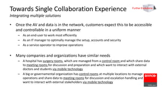 Towards Single Collaboration Experience 
Integrating multiple solutions 
Further Evolutions 
• Once the AV and data is in the network, customers expect this to be accessible 
and controllable in a uniform manner 
– As an end-user to work most efficiently 
– As an IT manager to optimally manage the setup, accounts and security 
– As a service operator to improve operations 
• Many companies and organizations have similar needs 
– A hospital has surgery rooms, which are managed from a control room and which share data 
to meeting rooms for discussion and preparation and which want to interact with external 
doctors and students via mobile technology 
– A big or governamental organization has control rooms at multiple locations to manage 
operations and share data to meeting rooms for discussion and escalation handling and 
want to interact with external stakeholders via mobile technology 
 