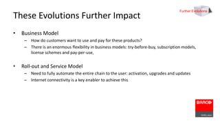 These Evolutions Further Impact 
• Business Model 
Further Evolutions 
– How do customers want to use and pay for these products? 
– There is an enormous flexibility in business models: try-before-buy, subscription models, 
license schemes and pay-per-use, 
• Roll-out and Service Model 
– Need to fully automate the entire chain to the user: activation, upgrades and updates 
– Internet connectivity is a key enabler to achieve this 
 