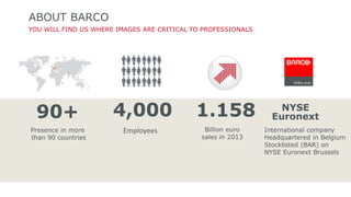 ABOUT BARCO 
YOU WILL FIND US WHERE IMAGES ARE CRITICAL TO PROFESSIONALS 
90+ 4,000 1.158 NYSE 
Euronext 
International company 
Headquartered in Belgium 
Stocklisted (BAR) on 
NYSE Euronext Brussels 
Presence in more 
than 90 countries 
Employees Billion euro 
sales in 2013 
 