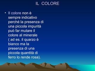 IL COLORE

• Il colore non è
  sempre indicativo
  perché la presenza di
  una piccola impurità
  può far mutare il
  colore al minerale
  ( ad es. il quarzo è
  bianco ma la
  presenza di una
  piccola quantità di
  ferro lo rende rosa).
 