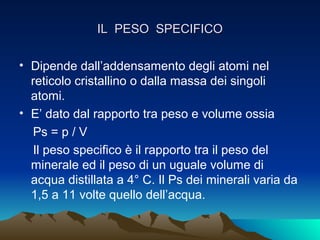 IL PESO SPECIFICO

• Dipende dall’addensamento degli atomi nel
  reticolo cristallino o dalla massa dei singoli
  atomi.
• E’ dato dal rapporto tra peso e volume ossia
  Ps = p / V
  Il peso specifico è il rapporto tra il peso del
  minerale ed il peso di un uguale volume di
  acqua distillata a 4° C. Il Ps dei minerali varia da
  1,5 a 11 volte quello dell’acqua.
 