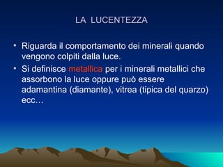 LA LUCENTEZZA

• Riguarda il comportamento dei minerali quando
  vengono colpiti dalla luce.
• Si definisce metallica per i minerali metallici che
  assorbono la luce oppure può essere
  adamantina (diamante), vitrea (tipica del quarzo)
  ecc…
 
