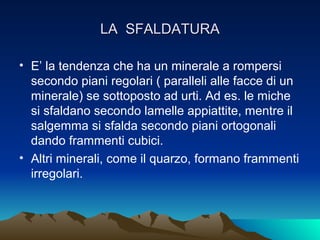 LA SFALDATURA

• E’ la tendenza che ha un minerale a rompersi
  secondo piani regolari ( paralleli alle facce di un
  minerale) se sottoposto ad urti. Ad es. le miche
  si sfaldano secondo lamelle appiattite, mentre il
  salgemma si sfalda secondo piani ortogonali
  dando frammenti cubici.
• Altri minerali, come il quarzo, formano frammenti
  irregolari.
 