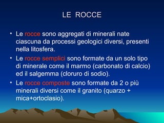 LE ROCCE

• Le rocce sono aggregati di minerali nate
  ciascuna da processi geologici diversi, presenti
  nella litosfera.
• Le rocce semplici sono formate da un solo tipo
  di minerale come il marmo (carbonato di calcio)
  ed il salgemma (cloruro di sodio).
• Le rocce composte sono formate da 2 o più
  minerali diversi come il granito (quarzo +
  mica+ortoclasio).
 