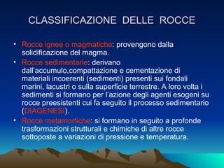 CLASSIFICAZIONE DELLE ROCCE

• Rocce ignee o magmatiche: provengono dalla
  solidificazione del magma.
• Rocce sedimentarie: derivano
  dall’accumulo,compattazione e cementazione di
  materiali incoerenti (sedimenti) presenti sui fondali
  marini, lacustri o sulla superficie terrestre. A loro volta i
  sedimenti si formano per l’azione degli agenti esogeni su
  rocce preesistenti cui fa seguito il processo sedimentario
  (DIAGENESI).
• Rocce metamorfiche: si formano in seguito a profonde
  trasformazioni strutturali e chimiche di altre rocce
  sottoposte a variazioni di pressione e temperatura.
 