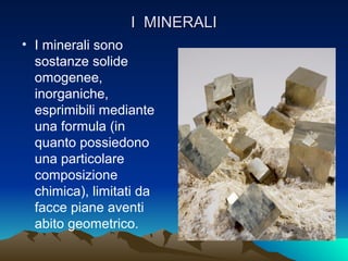I MINERALI
• I minerali sono
  sostanze solide
  omogenee,
  inorganiche,
  esprimibili mediante
  una formula (in
  quanto possiedono
  una particolare
  composizione
  chimica), limitati da
  facce piane aventi
  abito geometrico.
 