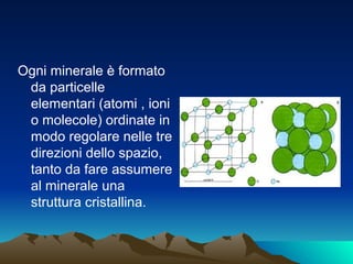 Ogni minerale è formato
 da particelle
 elementari (atomi , ioni
 o molecole) ordinate in
 modo regolare nelle tre
 direzioni dello spazio,
 tanto da fare assumere
 al minerale una
 struttura cristallina.
 