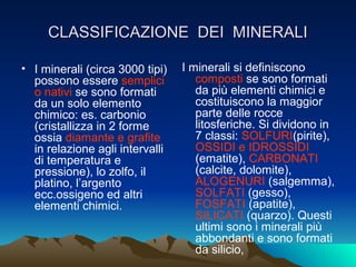 CLASSIFICAZIONE DEI MINERALI

• I minerali (circa 3000 tipi)   I minerali si definiscono
  possono essere semplici           composti se sono formati
  o nativi se sono formati          da più elementi chimici e
  da un solo elemento               costituiscono la maggior
  chimico: es. carbonio             parte delle rocce
  (cristallizza in 2 forme          litosferiche. Si dividono in
  ossia diamante e grafite          7 classi: SOLFURI(pirite),
  in relazione agli intervalli      OSSIDI e IDROSSIDI
  di temperatura e                  (ematite), CARBONATI
  pressione), lo zolfo, il          (calcite, dolomite),
  platino, l’argento                ALOGENURI (salgemma),
  ecc.ossigeno ed altri             SOLFATI (gesso),
  elementi chimici.                 FOSFATI (apatite),
                                    SILICATI (quarzo). Questi
                                    ultimi sono i minerali più
                                    abbondanti e sono formati
                                    da silicio,
 