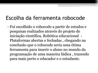 Escolha da ferramenta robocode
• Foi escolhido o robocode a partir de estudos e
pesquisas realizados através do projeto de
iniciação cientifica, Robótica educacional -
Plataformas abertas e fechadas , chegando na
conclusão que o robocode seria uma ótima
ferramenta para inserir o aluno no mundo da
programação de uma maneira lúdica , trazendo
para mais perto o educador e o estudante.
 