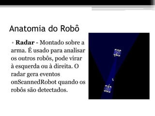 Anatomia do Robô
• Radar - Montado sobre a
arma. É usado para analisar
os outros robôs, pode virar
à esquerda ou à direita. O
radar gera eventos
onScannedRobot quando os
robôs são detectados.
 