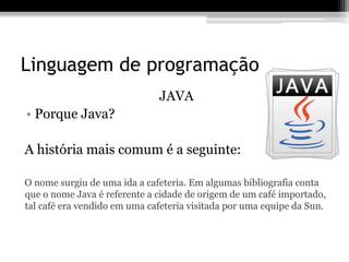 Linguagem de programação
JAVA
• Porque Java?
A história mais comum é a seguinte:
O nome surgiu de uma ida a cafeteria. Em algumas bibliografia conta
que o nome Java é referente a cidade de origem de um café importado,
tal café era vendido em uma cafeteria visitada por uma equipe da Sun.
 