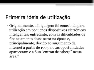 Primeira ideia de utilização
• Originalmente, a linguagem foi concebida para
utilização em pequenos dispositivos eletrônicos
inteligentes; entretanto, com as dificuldades de
financiamento desse setor na época e,
principalmente, devido ao surgimento da
internet a partir de 1993, novas oportunidades
apareceram e a Sun “entrou de cabeça” nessa
área.”
 