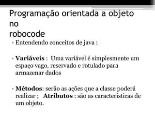 Programação orientada a objeto
no
robocode
• Entendendo conceitos de java :
• Variáveis : Uma variável é simplesmente um
espaço vago, reservado e rotulado para
armazenar dados
• Métodos: serão as ações que a classe poderá
realizar ; Atributos : são as características de
um objeto.
 
