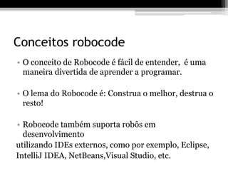 Conceitos robocode
• O conceito de Robocode é fácil de entender, é uma
maneira divertida de aprender a programar.
• O lema do Robocode é: Construa o melhor, destrua o
resto!
• Robocode também suporta robôs em
desenvolvimento
utilizando IDEs externos, como por exemplo, Eclipse,
IntelliJ IDEA, NetBeans,Visual Studio, etc.
 