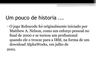Um pouco de historia ...
• O jogo Robocode foi originalmente iniciado por
Matthew A. Nelson, como um esforço pessoal no
final de 2000 e se tornou um profissional
quando ele o trouxe para a IBM, na forma de um
download AlphaWorks, em julho de
2001.
 