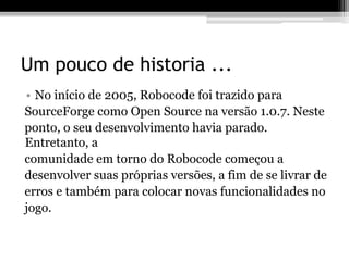 Um pouco de historia ...
• No início de 2005, Robocode foi trazido para
SourceForge como Open Source na versão 1.0.7. Neste
ponto, o seu desenvolvimento havia parado.
Entretanto, a
comunidade em torno do Robocode começou a
desenvolver suas próprias versões, a fim de se livrar de
erros e também para colocar novas funcionalidades no
jogo.
 