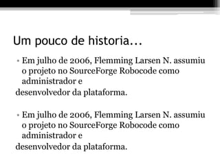 Um pouco de historia...
• Em julho de 2006, Flemming Larsen N. assumiu
o projeto no SourceForge Robocode como
administrador e
desenvolvedor da plataforma.
• Em julho de 2006, Flemming Larsen N. assumiu
o projeto no SourceForge Robocode como
administrador e
desenvolvedor da plataforma.
 