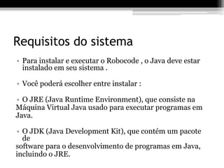 Requisitos do sistema
• Para instalar e executar o Robocode , o Java deve estar
instalado em seu sistema .
• Você poderá escolher entre instalar :
• O JRE (Java Runtime Environment), que consiste na
Máquina Virtual Java usado para executar programas em
Java.
• O JDK (Java Development Kit), que contém um pacote
de
software para o desenvolvimento de programas em Java,
incluindo o JRE.
 