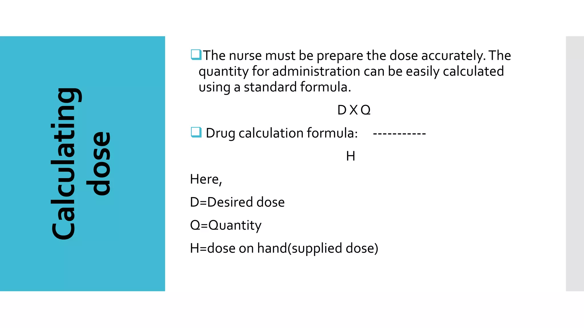 Calculating
dose
The nurse must be prepare the dose accurately.The
quantity for administration can be easily calculated
using a standard formula.
D X Q
 Drug calculation formula: -----------
H
Here,
D=Desired dose
Q=Quantity
H=dose on hand(supplied dose)
 