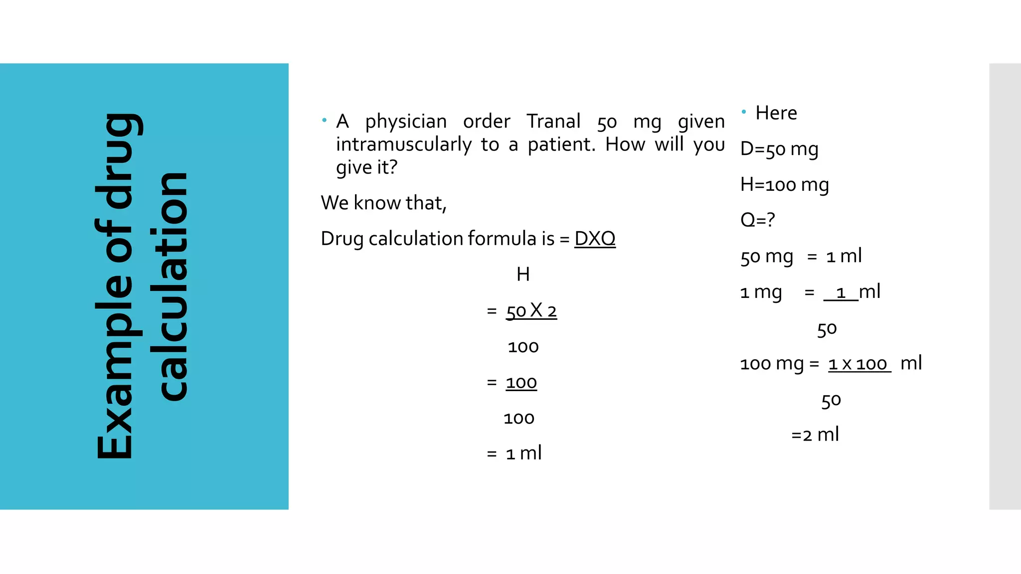 Exampleofdrug
calculation
 A physician order Tranal 50 mg given
intramuscularly to a patient. How will you
give it?
We know that,
Drug calculation formula is = DXQ
H
= 50 X 2
100
= 100
100
= 1 ml
 Here
D=50 mg
H=100 mg
Q=?
50 mg = 1 ml
1 mg = 1 ml
50
100 mg = 1 x 100 ml
50
=2 ml
 