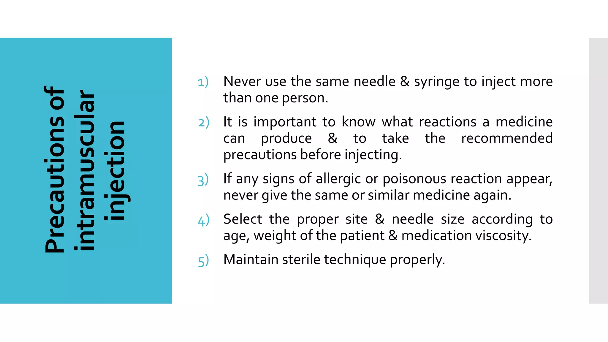 Precautionsof
intramuscular
injection
1) Never use the same needle & syringe to inject more
than one person.
2) It is important to know what reactions a medicine
can produce & to take the recommended
precautions before injecting.
3) If any signs of allergic or poisonous reaction appear,
never give the same or similar medicine again.
4) Select the proper site & needle size according to
age, weight of the patient & medication viscosity.
5) Maintain sterile technique properly.
 