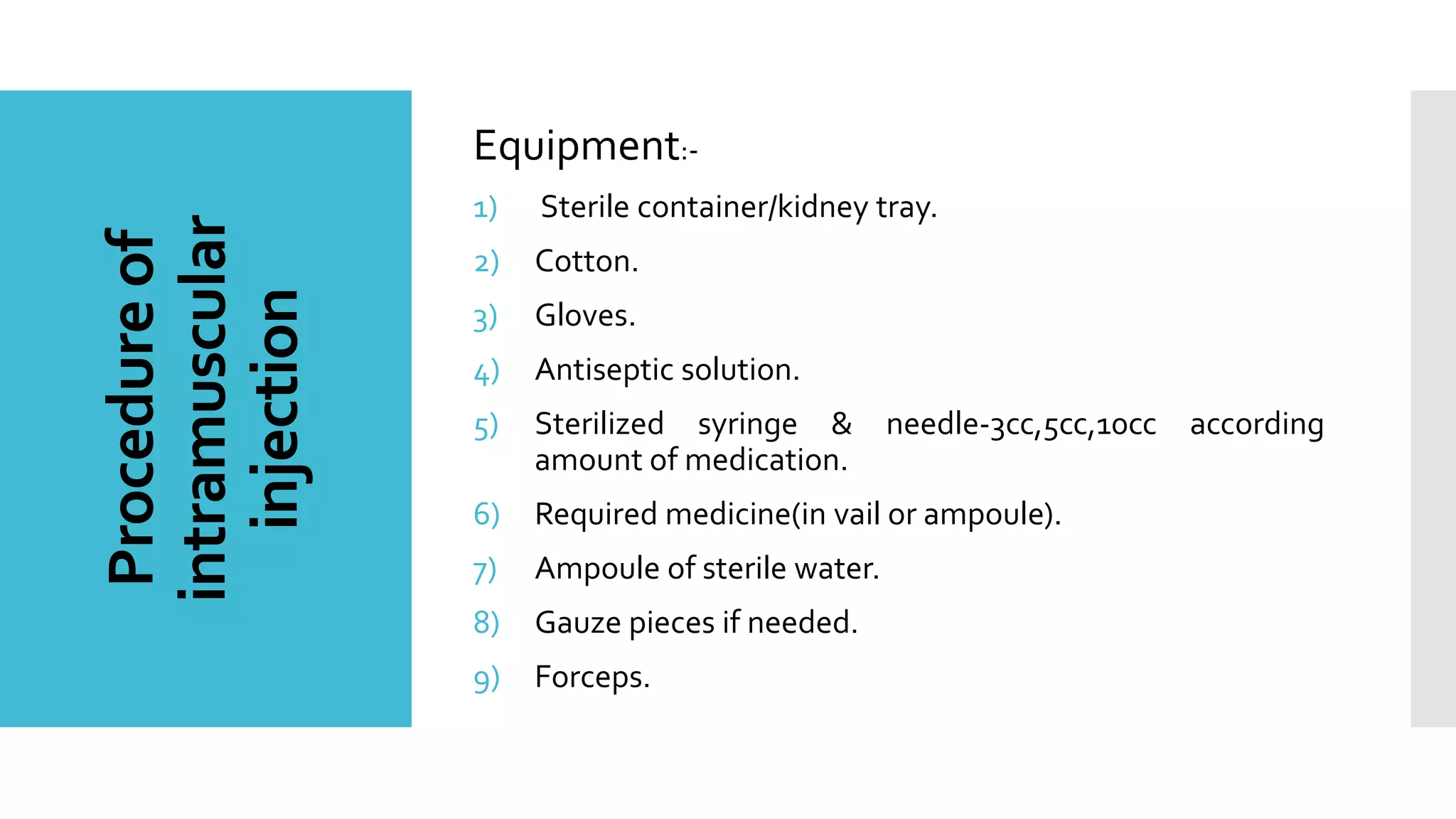 Procedureof
intramuscular
injection
Equipment:-
1) Sterile container/kidney tray.
2) Cotton.
3) Gloves.
4) Antiseptic solution.
5) Sterilized syringe & needle-3cc,5cc,10cc according
amount of medication.
6) Required medicine(in vail or ampoule).
7) Ampoule of sterile water.
8) Gauze pieces if needed.
9) Forceps.
 
