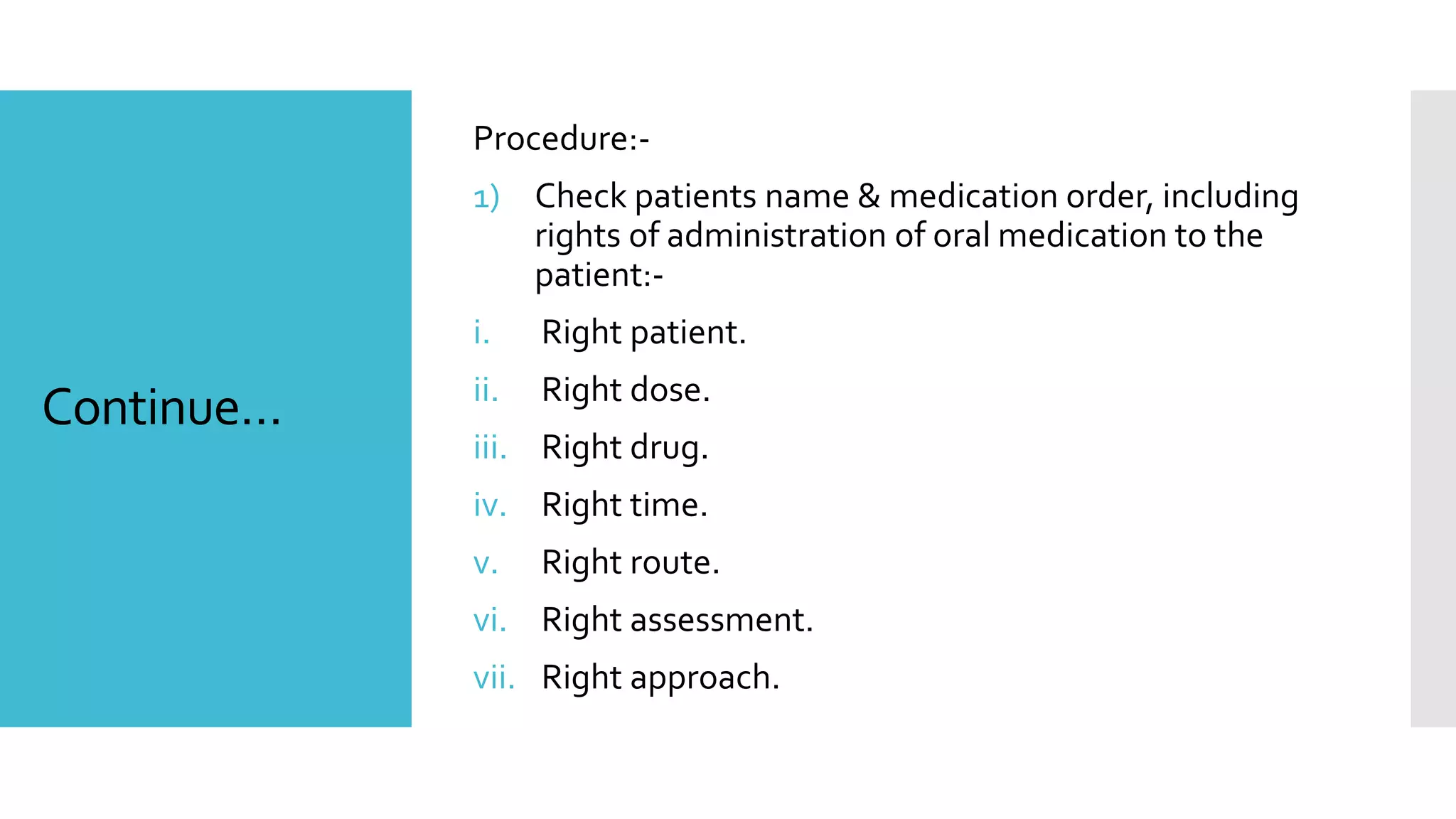 Continue…
Procedure:-
1) Check patients name & medication order, including
rights of administration of oral medication to the
patient:-
i. Right patient.
ii. Right dose.
iii. Right drug.
iv. Right time.
v. Right route.
vi. Right assessment.
vii. Right approach.
 