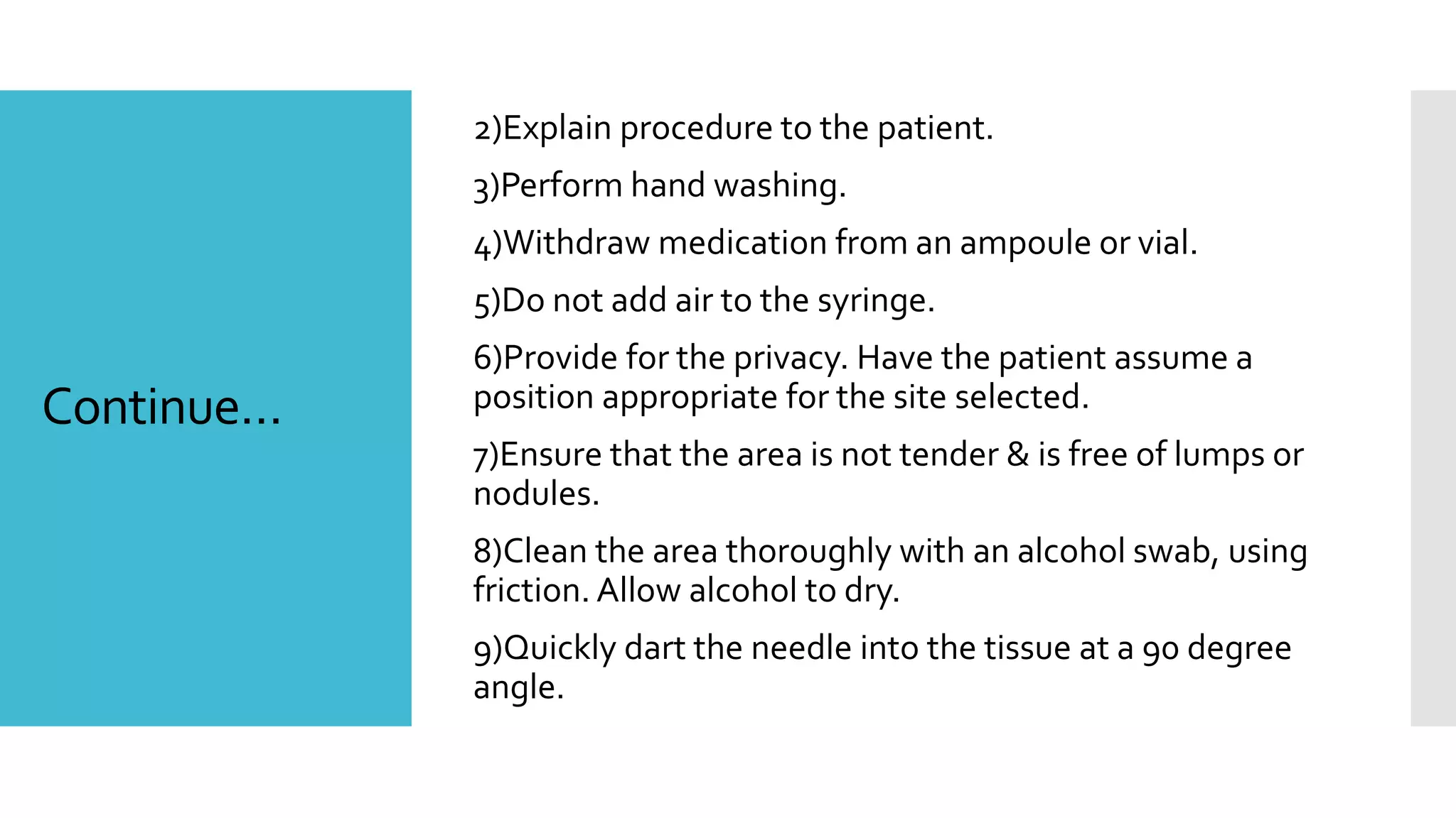 Continue…
2)Explain procedure to the patient.
3)Perform hand washing.
4)Withdraw medication from an ampoule or vial.
5)Do not add air to the syringe.
6)Provide for the privacy. Have the patient assume a
position appropriate for the site selected.
7)Ensure that the area is not tender & is free of lumps or
nodules.
8)Clean the area thoroughly with an alcohol swab, using
friction. Allow alcohol to dry.
9)Quickly dart the needle into the tissue at a 90 degree
angle.
 