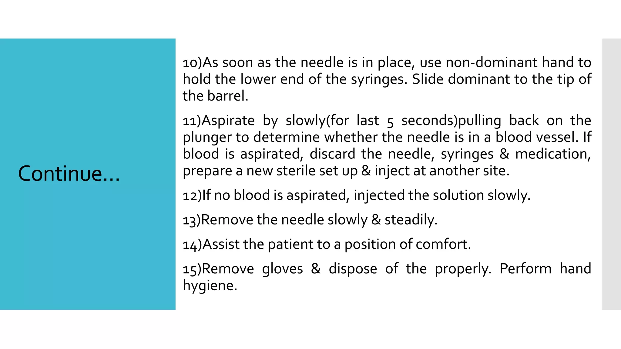 Continue…
10)As soon as the needle is in place, use non-dominant hand to
hold the lower end of the syringes. Slide dominant to the tip of
the barrel.
11)Aspirate by slowly(for last 5 seconds)pulling back on the
plunger to determine whether the needle is in a blood vessel. If
blood is aspirated, discard the needle, syringes & medication,
prepare a new sterile set up & inject at another site.
12)If no blood is aspirated, injected the solution slowly.
13)Remove the needle slowly & steadily.
14)Assist the patient to a position of comfort.
15)Remove gloves & dispose of the properly. Perform hand
hygiene.
 