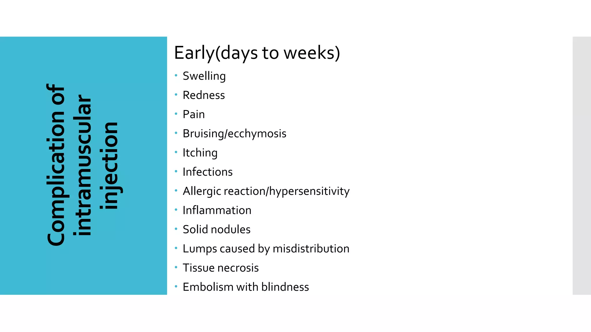 Complicationof
intramuscular
injection
Early(days to weeks)
 Swelling
 Redness
 Pain
 Bruising/ecchymosis
 Itching
 Infections
 Allergic reaction/hypersensitivity
 Inflammation
 Solid nodules
 Lumps caused by misdistribution
 Tissue necrosis
 Embolism with blindness
 