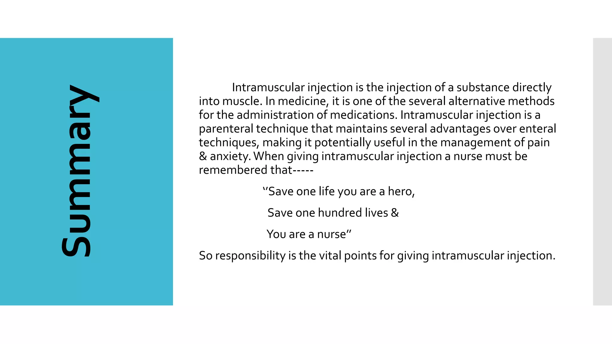 Summary Intramuscular injection is the injection of a substance directly
into muscle. In medicine, it is one of the several alternative methods
for the administration of medications. Intramuscular injection is a
parenteral technique that maintains several advantages over enteral
techniques, making it potentially useful in the management of pain
& anxiety.When giving intramuscular injection a nurse must be
remembered that-----
‘’Save one life you are a hero,
Save one hundred lives &
You are a nurse’’
So responsibility is the vital points for giving intramuscular injection.
 