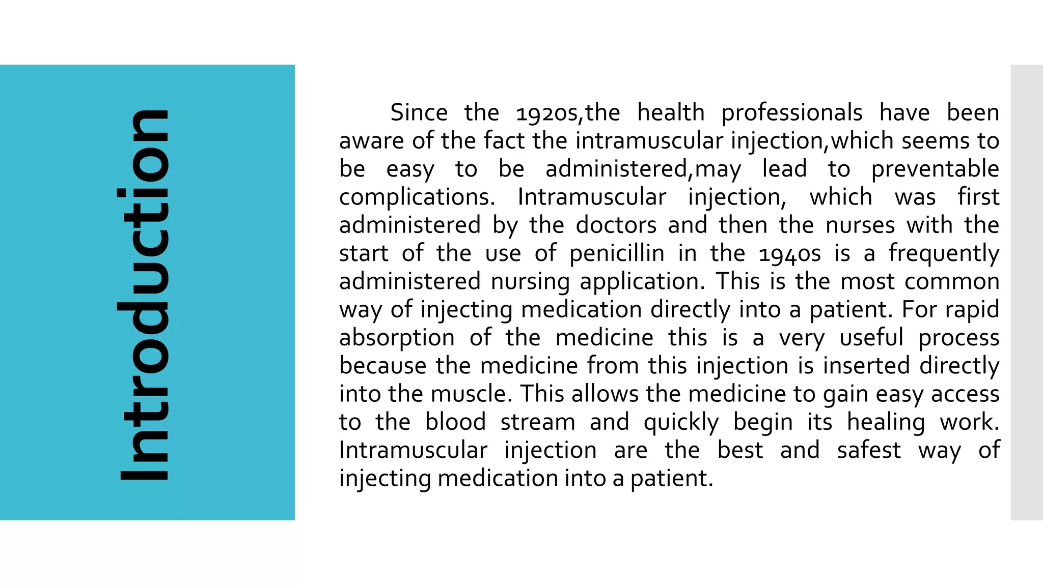 Introduction
Since the 1920s,the health professionals have been
aware of the fact the intramuscular injection,which seems to
be easy to be administered,may lead to preventable
complications. Intramuscular injection, which was first
administered by the doctors and then the nurses with the
start of the use of penicillin in the 1940s is a frequently
administered nursing application. This is the most common
way of injecting medication directly into a patient. For rapid
absorption of the medicine this is a very useful process
because the medicine from this injection is inserted directly
into the muscle. This allows the medicine to gain easy access
to the blood stream and quickly begin its healing work.
Intramuscular injection are the best and safest way of
injecting medication into a patient.
 