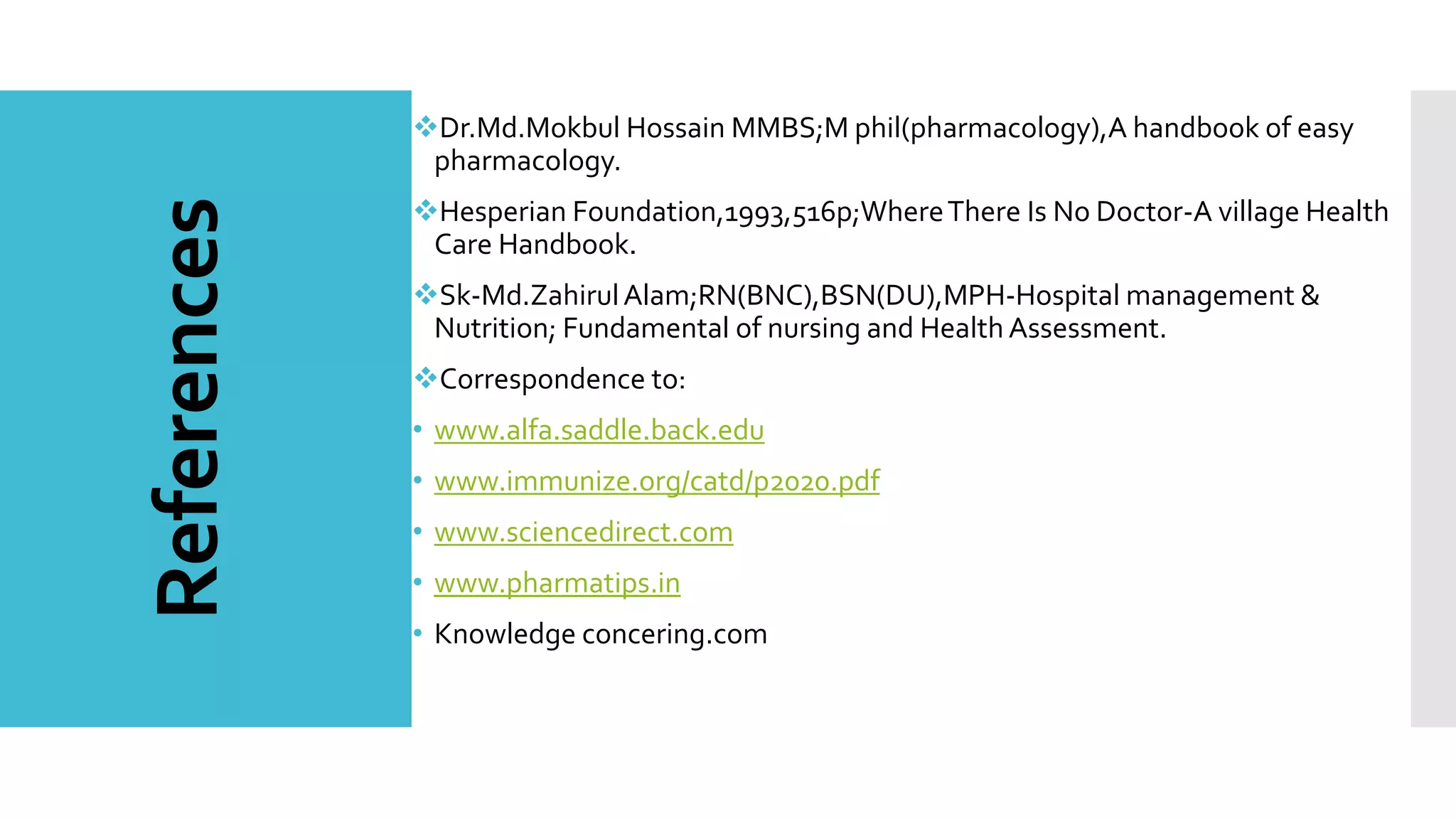 References
Dr.Md.Mokbul Hossain MMBS;M phil(pharmacology),A handbook of easy
pharmacology.
Hesperian Foundation,1993,516p;WhereThere Is No Doctor-A village Health
Care Handbook.
Sk-Md.ZahirulAlam;RN(BNC),BSN(DU),MPH-Hospital management &
Nutrition; Fundamental of nursing and Health Assessment.
Correspondence to:
• www.alfa.saddle.back.edu
• www.immunize.org/catd/p2020.pdf
• www.sciencedirect.com
• www.pharmatips.in
• Knowledge concering.com
 