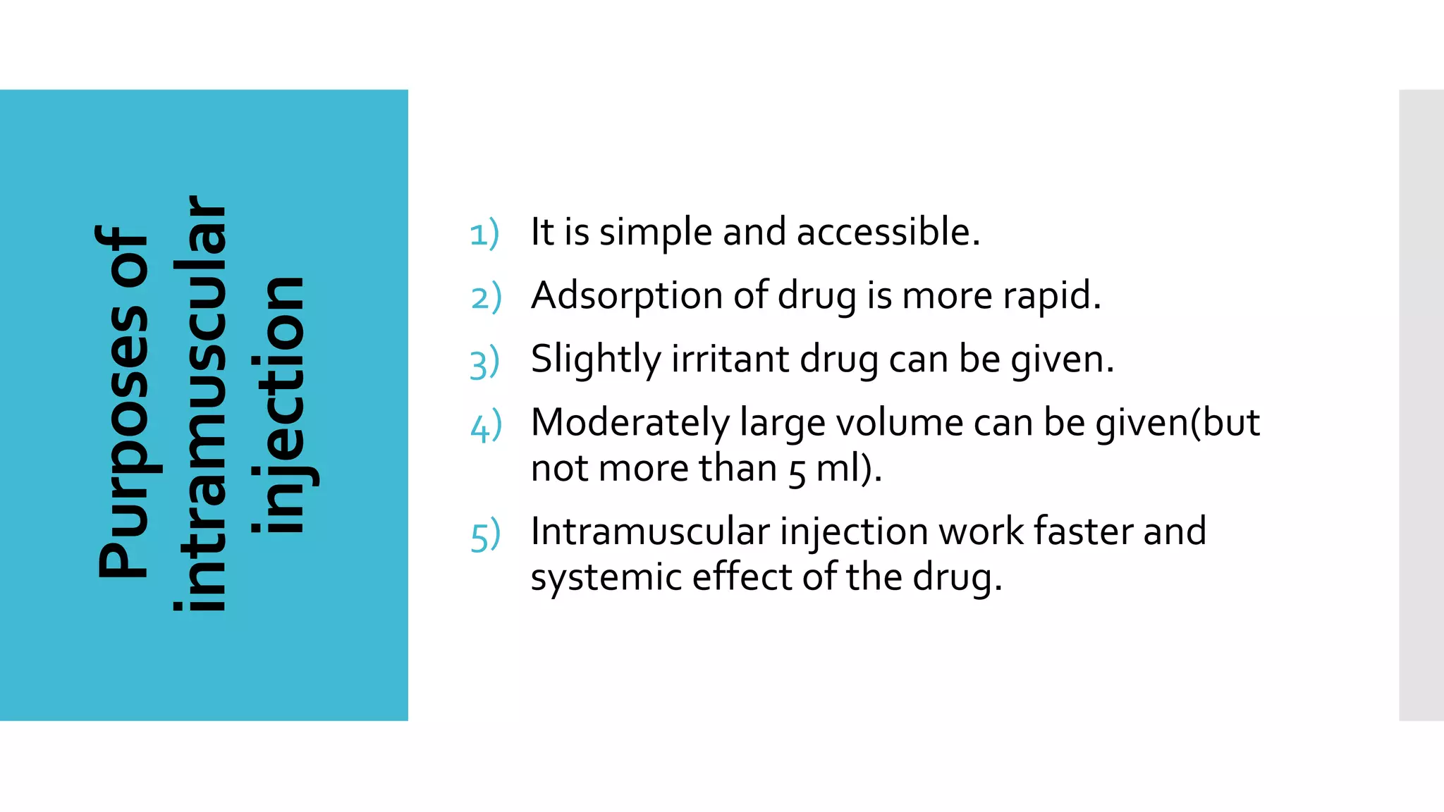Purposesof
intramuscular
injection
1) It is simple and accessible.
2) Adsorption of drug is more rapid.
3) Slightly irritant drug can be given.
4) Moderately large volume can be given(but
not more than 5 ml).
5) Intramuscular injection work faster and
systemic effect of the drug.
 