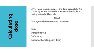 Calculating
dose
The nurse must be prepare the dose accurately.The
quantity for administration can be easily calculated
using a standard formula.
D X Q
 Drug calculation formula: -----------
H
Here,
D=Desired dose
Q=Quantity
H=dose on hand(supplied dose)
 