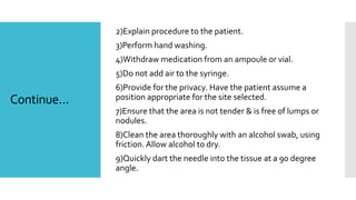 Continue…
2)Explain procedure to the patient.
3)Perform hand washing.
4)Withdraw medication from an ampoule or vial.
5)Do not add air to the syringe.
6)Provide for the privacy. Have the patient assume a
position appropriate for the site selected.
7)Ensure that the area is not tender & is free of lumps or
nodules.
8)Clean the area thoroughly with an alcohol swab, using
friction. Allow alcohol to dry.
9)Quickly dart the needle into the tissue at a 90 degree
angle.
 