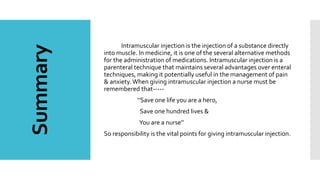 Summary Intramuscular injection is the injection of a substance directly
into muscle. In medicine, it is one of the several alternative methods
for the administration of medications. Intramuscular injection is a
parenteral technique that maintains several advantages over enteral
techniques, making it potentially useful in the management of pain
& anxiety.When giving intramuscular injection a nurse must be
remembered that-----
‘’Save one life you are a hero,
Save one hundred lives &
You are a nurse’’
So responsibility is the vital points for giving intramuscular injection.
 