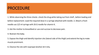 PROCEDURE
1. While observing the three checks -check the drug while taking out from shelf , before loading and
before replacement. Load the required dose in a syringe attached with needle. 2. Attach a fresh
needle use 1/2 ml syringe with 26 G needle for vitamin K.
3. Ask the mother to breastfeed or use oral sucrose to decrease pain.
4. Restrain the baby.
5. Expose the thigh and identify injection site (lateral side of the thigh) and extend the leg to make
muscle prominent.
6. Cleanse the site with isopropyl alcohol; let it dry.
 