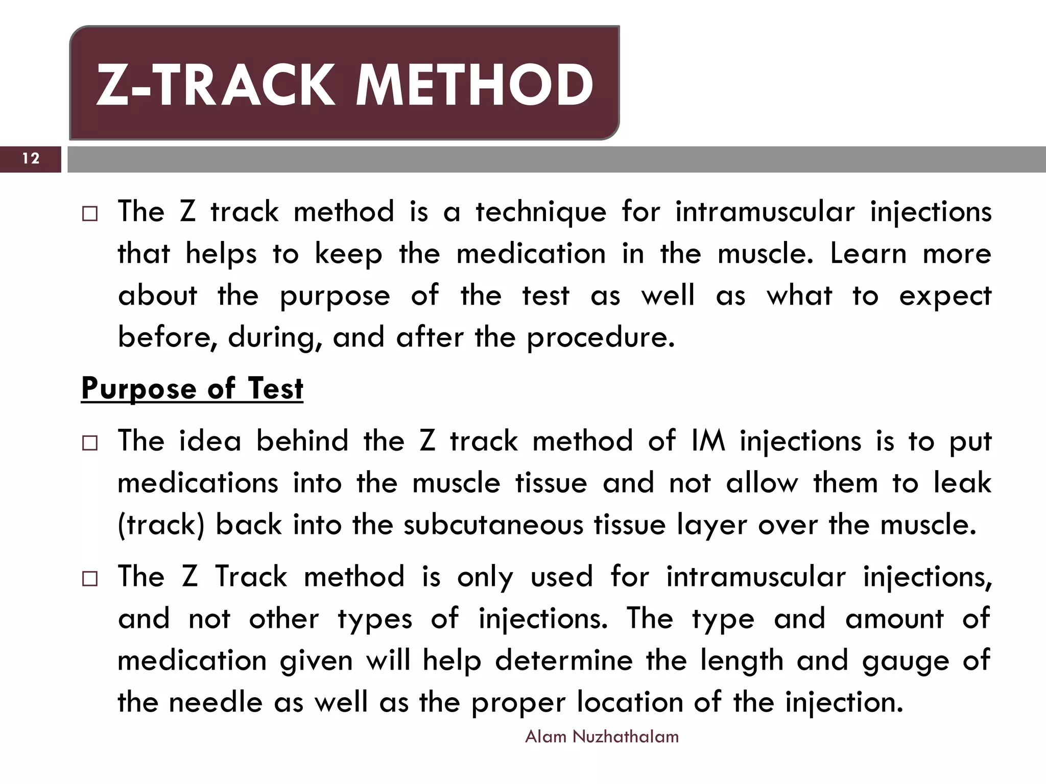  The Z track method is a technique for intramuscular injections
that helps to keep the medication in the muscle. Learn more
about the purpose of the test as well as what to expect
before, during, and after the procedure.
Purpose of Test
 The idea behind the Z track method of IM injections is to put
medications into the muscle tissue and not allow them to leak
(track) back into the subcutaneous tissue layer over the muscle.
 The Z Track method is only used for intramuscular injections,
and not other types of injections. The type and amount of
medication given will help determine the length and gauge of
the needle as well as the proper location of the injection.
Alam Nuzhathalam
12
Z-TRACK METHOD
 