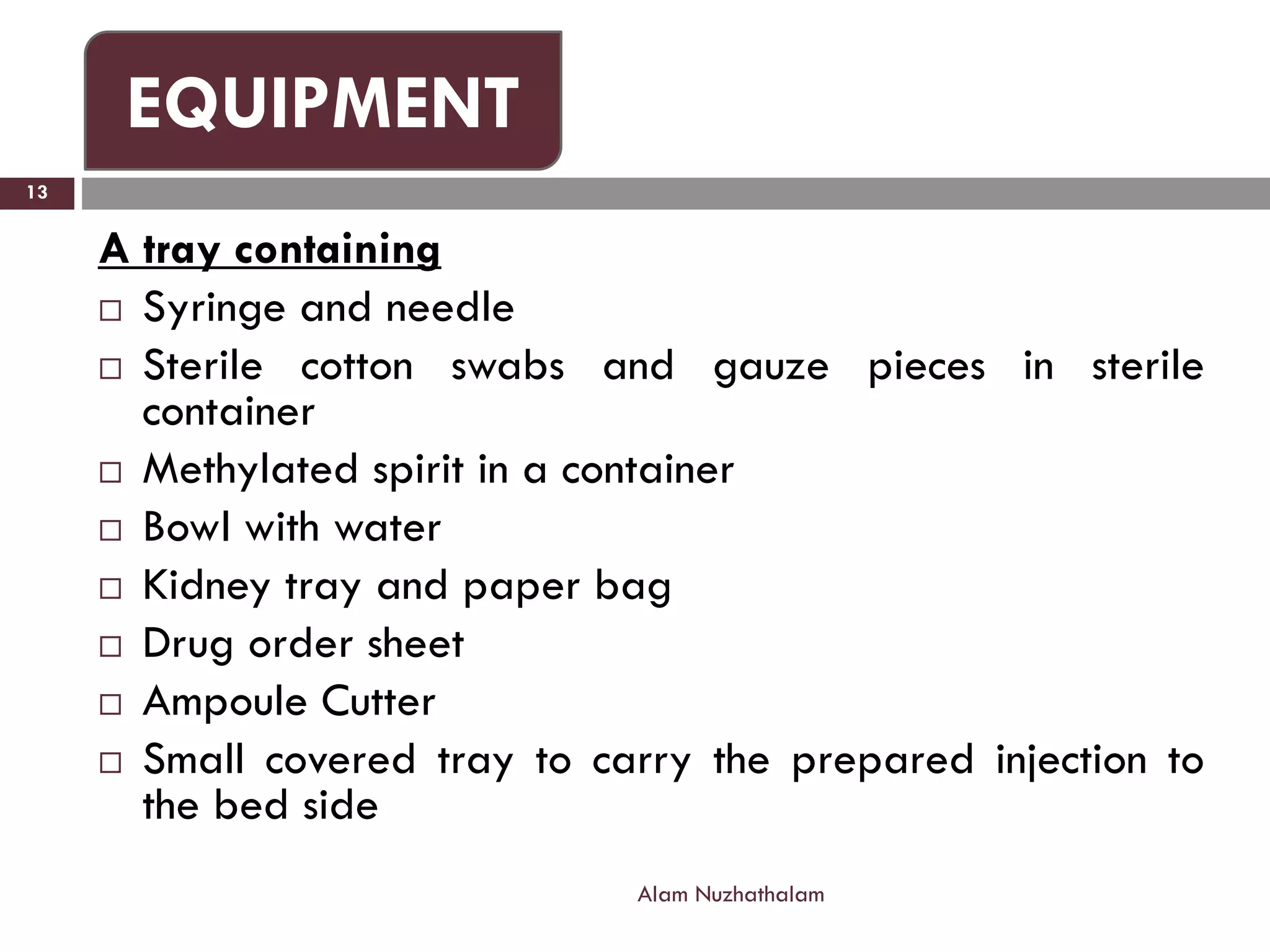A tray containing
 Syringe and needle
 Sterile cotton swabs and gauze pieces in sterile
container
 Methylated spirit in a container
 Bowl with water
 Kidney tray and paper bag
 Drug order sheet
 Ampoule Cutter
 Small covered tray to carry the prepared injection to
the bed side
Alam Nuzhathalam
13
EQUIPMENT
 
