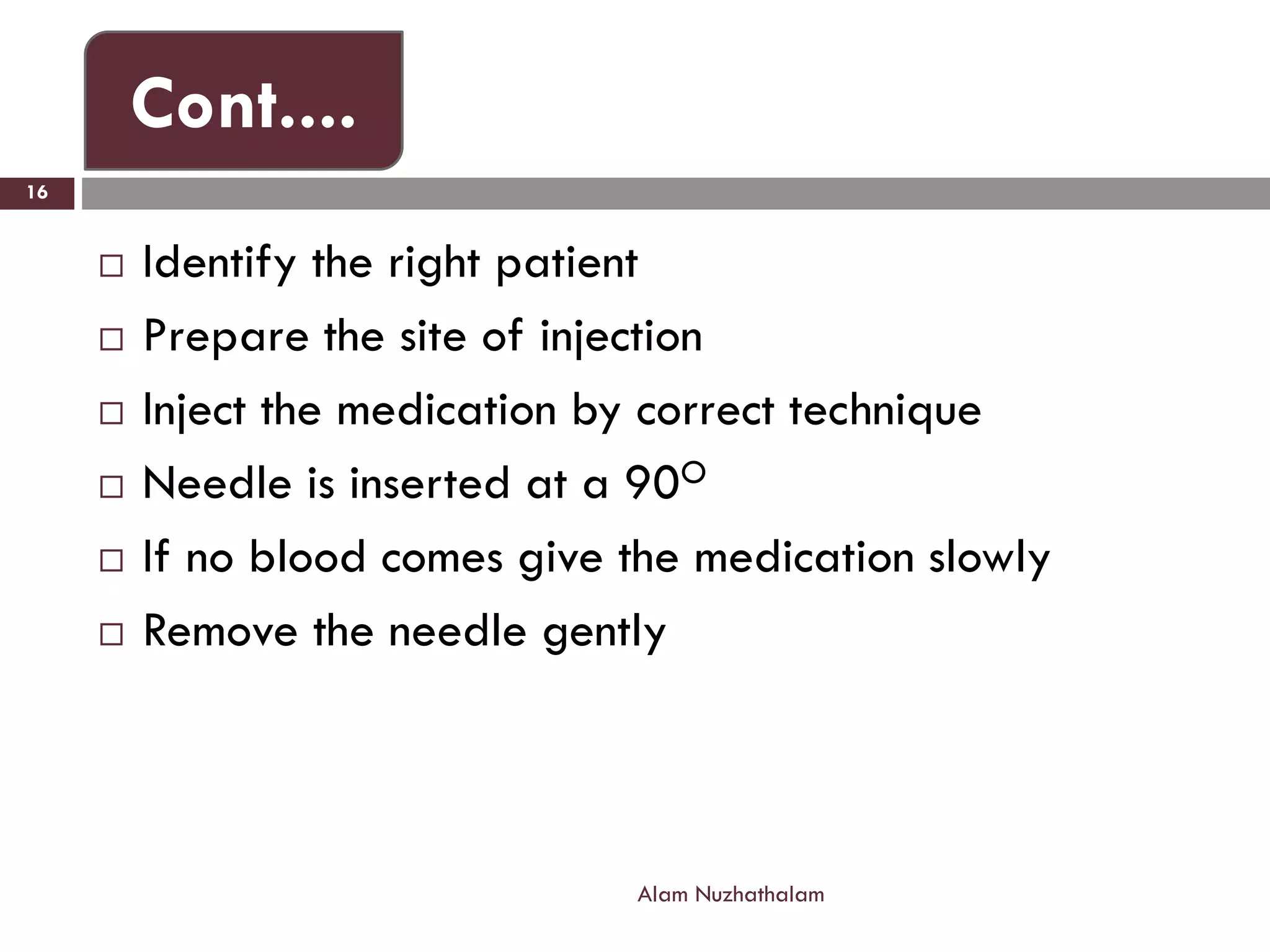  Identify the right patient
 Prepare the site of injection
 Inject the medication by correct technique
 Needle is inserted at a 90O
 If no blood comes give the medication slowly
 Remove the needle gently
Alam Nuzhathalam
16
Cont....
 
