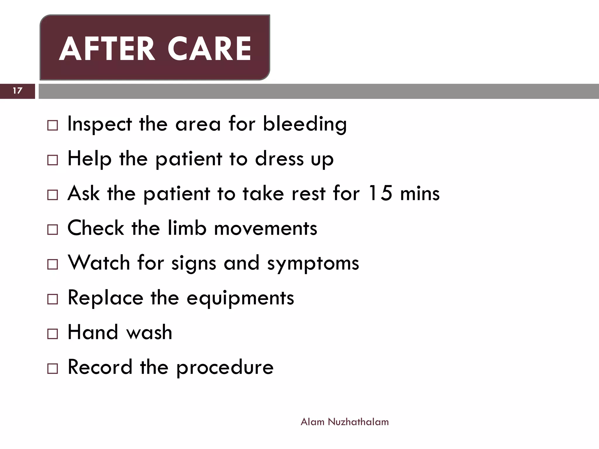  Inspect the area for bleeding
 Help the patient to dress up
 Ask the patient to take rest for 15 mins
 Check the limb movements
 Watch for signs and symptoms
 Replace the equipments
 Hand wash
 Record the procedure
Alam Nuzhathalam
17
AFTER CARE
 
