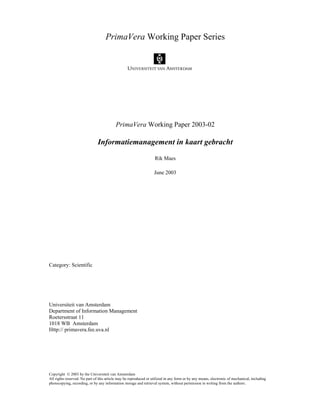 PrimaVera Working Paper Series 
PrimaVera Working Paper 2003-02 
Informatiemanagement in kaart gebracht 
Rik Maes 
June 2003 
Category: Scientific 
Universiteit van Amsterdam 
Department of Information Management 
Roetersstraat 11 
1018 WB Amsterdam 
Http:// primavera.fee.uva.nl 
Copyright  2003 by the Universiteit van Amsterdam 
All rights reserved. No part of this article may be reproduced or utilized in any form or by any means, electronic of mechanical, including 
photocopying, recording, or by any information storage and retrieval system, without permission in writing from the authors. 
 