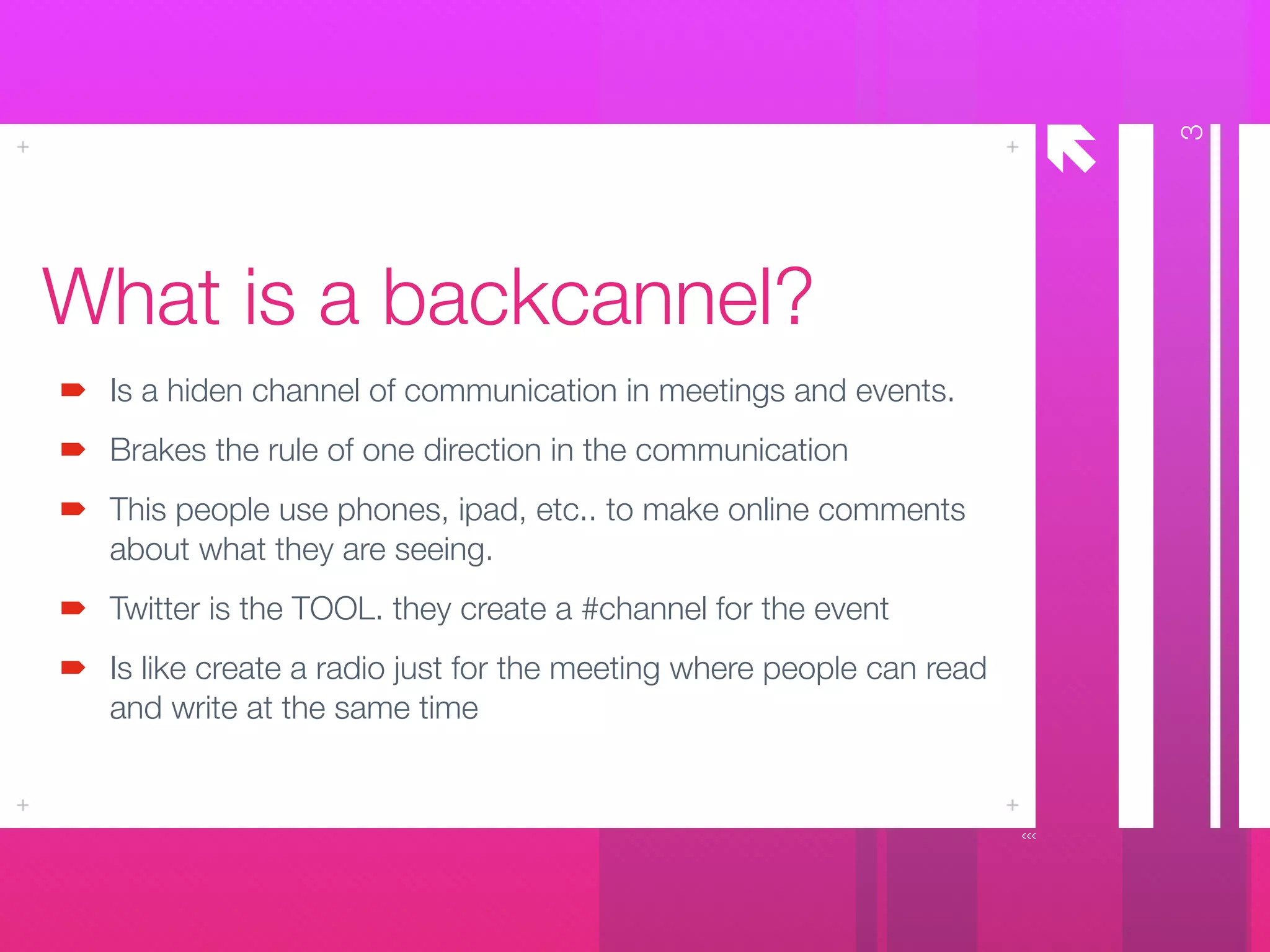 å
What is a backcannel?
Is a hiden channel of communication in meetings and events.
Brakes the rule of one direction in the communication
This people use phones, ipad, etc.. to make online comments
about what they are seeing.
Twitter is the TOOL. they create a #channel for the event
Is like create a radio just for the meeting where people can read
and write at the same time
3
 